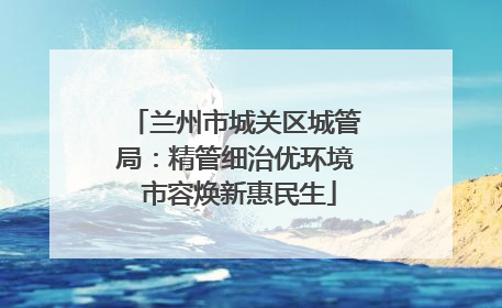 兰州市城关区城管局：精管细治优环境 市容焕新惠民生